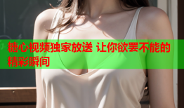 糖心视频独家放送 让你欲罢不能的精彩瞬间