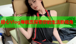 糖心Vlog导航页探索你的生活新视角