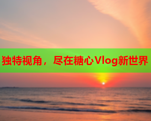 独特视角，尽在糖心Vlog新世界