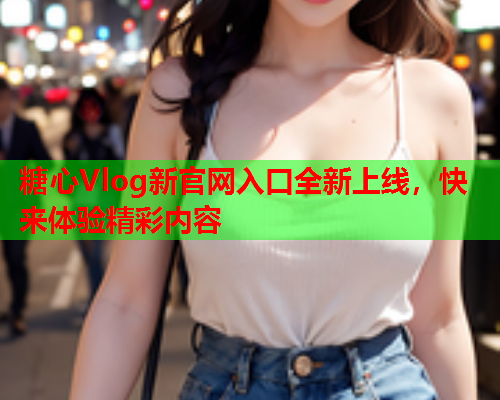 糖心Vlog新官网入口全新上线，快来体验精彩内容