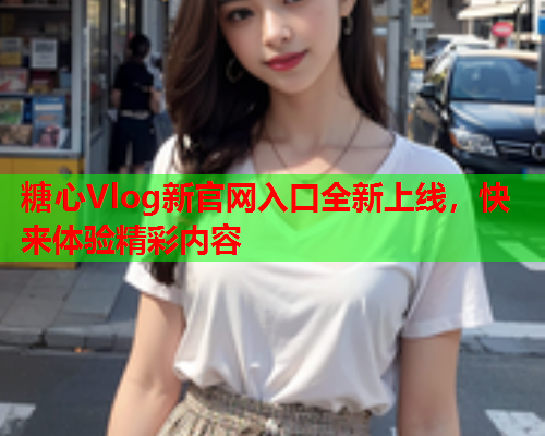 糖心Vlog新官网入口全新上线，快来体验精彩内容