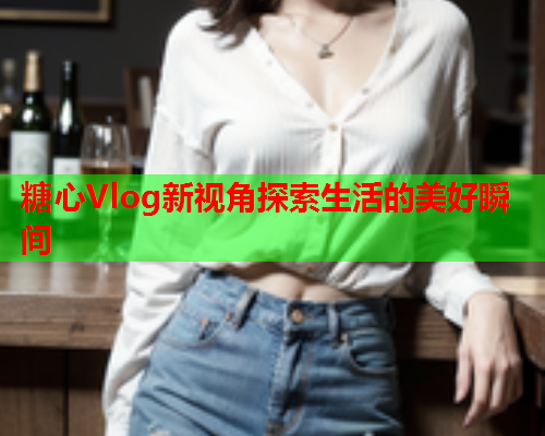 糖心Vlog新视角探索生活的美好瞬间