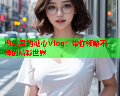 蜜桃君的糖心Vlog：带你领略不一样的精彩世界