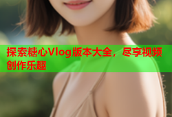 探索糖心Vlog版本大全，尽享视频创作乐趣