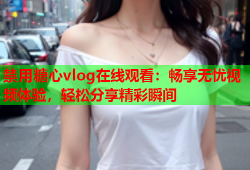 禁用糖心vlog在线观看：畅享无忧视频体验，轻松分享精彩瞬间