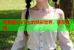 探索糖心Vlog的精彩世界，尽在官网