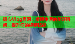 糖心Vlog官网：发现生活的美好瞬间，提升你的视频技能.