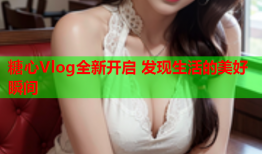 糖心Vlog全新开启 发现生活的美好瞬间