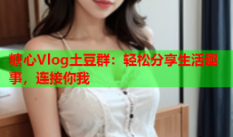 糖心Vlog土豆群：轻松分享生活趣事，连接你我