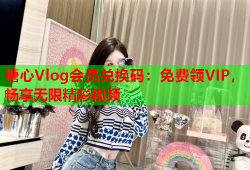 糖心Vlog会员兑换码：免费领VIP，畅享无限精彩视频