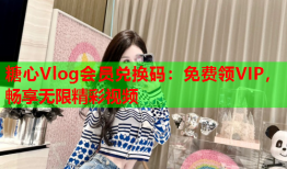 糖心Vlog会员兑换码：免费领VIP，畅享无限精彩视频