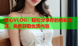 糖心VLOG：轻松分享你的精彩生活，免费获取优质内容