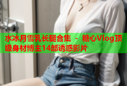 水冰月雪乳长腿合集 - 糖心Vlog顶级身材博主14部诱惑影片