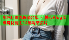 水冰月雪乳长腿合集 - 糖心Vlog顶级身材博主14部诱惑影片