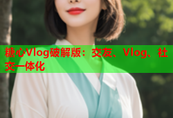 糖心Vlog破解版：交友、Vlog、社交一体化