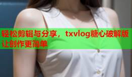 轻松剪辑与分享，txvlog糖心破解版让创作更简单