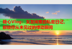 糖心Vlog：女友闺蜜的私密日记，解锁你从未见过的悸动瞬间