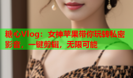 糖心Vlog：女神苹果带你玩转私密影音，一键剪辑，无限可能