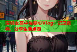 深圳女高中生糖心Vlog：记录青春，分享生活点滴