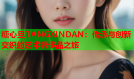 糖心旦TANGXINDAN：传承与创新交织的艺术奢侈品之旅