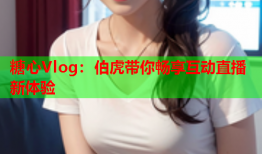 糖心Vlog：伯虎带你畅享互动直播新体验