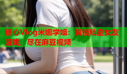 糖心Vlog米娜学姐：解锁私密女友游戏，尽在麻豆视频