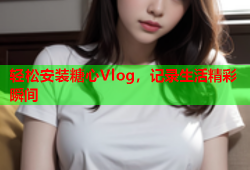 轻松安装糖心Vlog，记录生活精彩瞬间