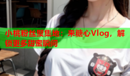 小桃粉丝聚集地：来糖心Vlog，解锁更多甜蜜瞬间