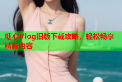 糖心Vlog旧版下载攻略，轻松畅享精彩内容