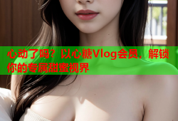 心动了吗？以心糖Vlog会员，解锁你的专属甜蜜视界