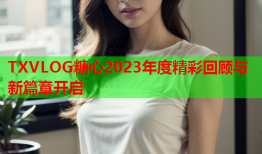 TXVLOG糖心2023年度精彩回顾与新篇章开启