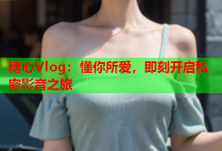 糖心Vlog：懂你所爱，即刻开启私密影音之旅