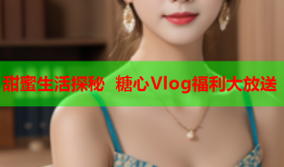 甜蜜生活探秘 糖心Vlog福利大放送