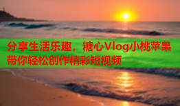 分享生活乐趣，糖心Vlog小桃苹果带你轻松创作精彩短视频