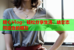 糖心Vlog：轻松分享生活，结交志同道合的朋友