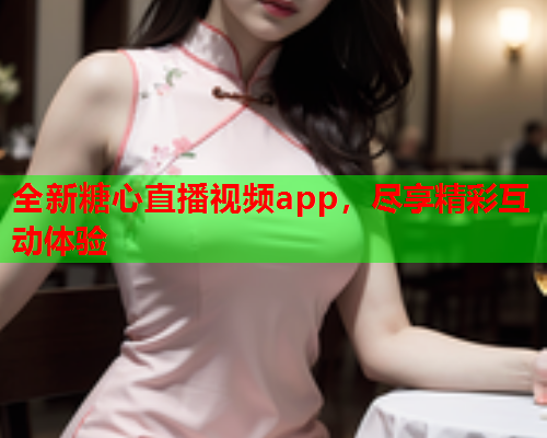 全新糖心直播视频app，尽享精彩互动体验