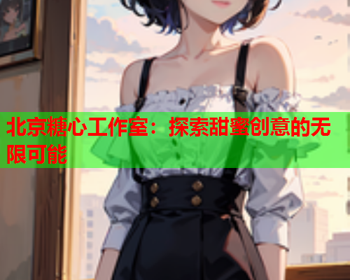 北京糖心工作室：探索甜蜜创意的无限可能