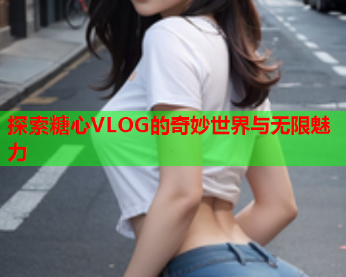 探索糖心VLOG的奇妙世界与无限魅力