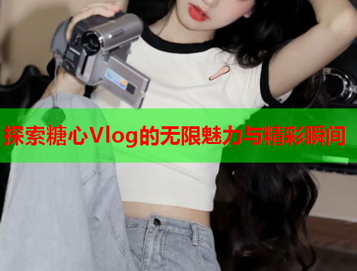 探索糖心Vlog的无限魅力与精彩瞬间