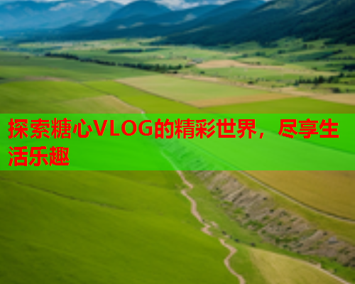 探索糖心VLOG的精彩世界，尽享生活乐趣