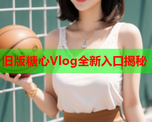 旧版糖心Vlog全新入口揭秘