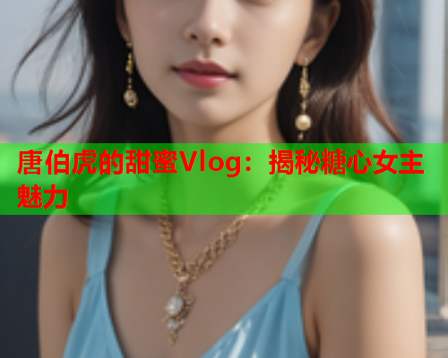 唐伯虎的甜蜜Vlog：揭秘糖心女主魅力