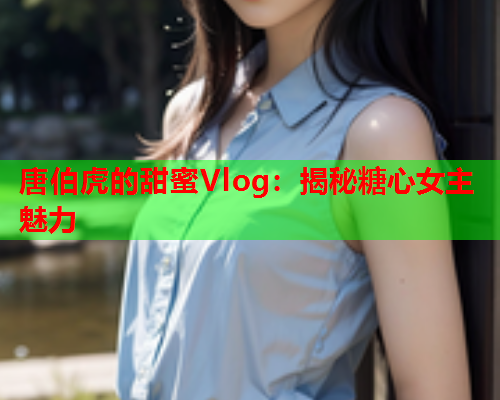 唐伯虎的甜蜜Vlog：揭秘糖心女主魅力