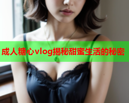 成人糖心vlog揭秘甜蜜生活的秘密