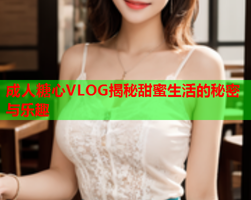 成人糖心VLOG揭秘甜蜜生活的秘密与乐趣