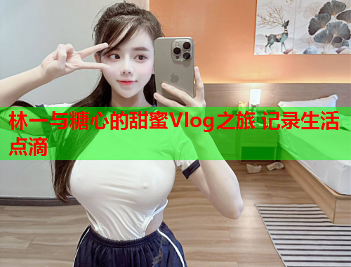 林一与糖心的甜蜜Vlog之旅 记录生活点滴