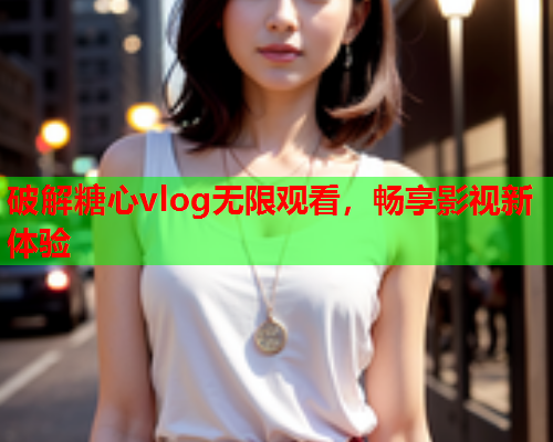 破解糖心vlog无限观看，畅享影视新体验