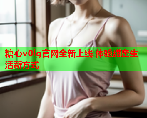 糖心v0lg官网全新上线 体验甜蜜生活新方式