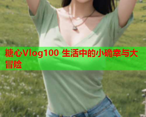 糖心Vlog100 生活中的小确幸与大冒险