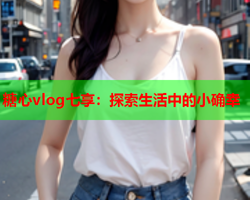 糖心vlog七享：探索生活中的小确幸